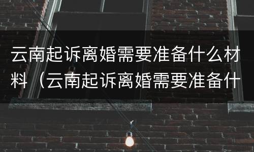 云南起诉离婚需要准备什么材料（云南起诉离婚需要准备什么材料呢）