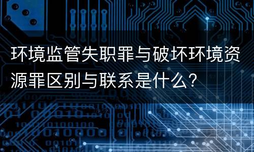 环境监管失职罪与破坏环境资源罪区别与联系是什么?
