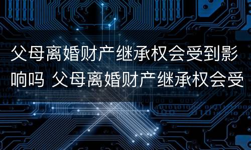父母离婚财产继承权会受到影响吗 父母离婚财产继承权会受到影响吗视频