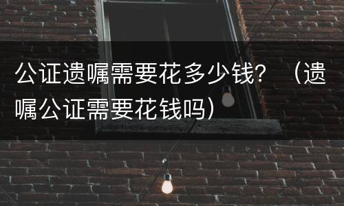 公证遗嘱需要花多少钱？（遗嘱公证需要花钱吗）