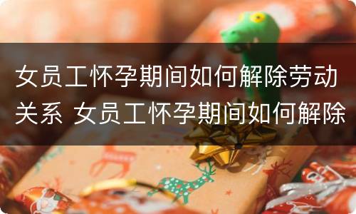 女员工怀孕期间如何解除劳动关系 女员工怀孕期间如何解除劳动关系赔偿