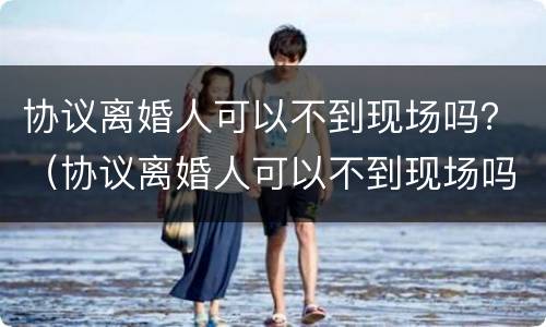 协议离婚人可以不到现场吗？（协议离婚人可以不到现场吗）