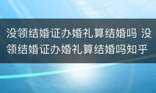 没领结婚证办婚礼算结婚吗 没领结婚证办婚礼算结婚吗知乎