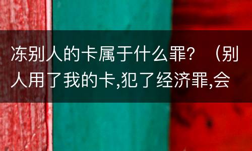 冻别人的卡属于什么罪？（别人用了我的卡,犯了经济罪,会不会冻结我所有的卡）
