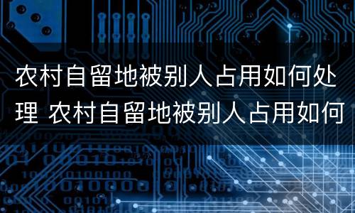 农村自留地被别人占用如何处理 农村自留地被别人占用如何处理呢