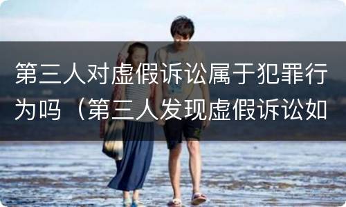 第三人对虚假诉讼属于犯罪行为吗（第三人发现虚假诉讼如何投诉）