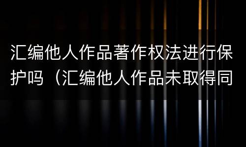 汇编他人作品著作权法进行保护吗（汇编他人作品未取得同意,著作权人怎么办）