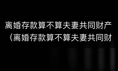 离婚存款算不算夫妻共同财产（离婚存款算不算夫妻共同财产的分割）