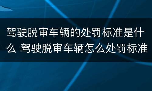 驾驶脱审车辆的处罚标准是什么 驾驶脱审车辆怎么处罚标准