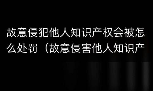 故意侵犯他人知识产权会被怎么处罚（故意侵害他人知识产权情节严重）