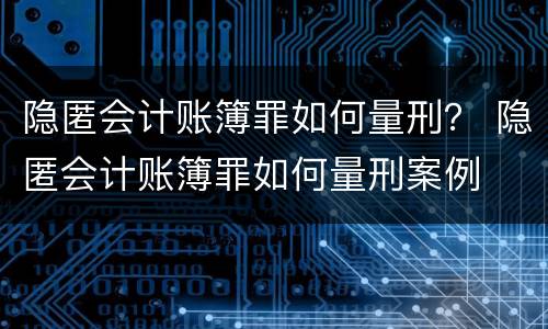 隐匿会计账簿罪如何量刑？ 隐匿会计账簿罪如何量刑案例
