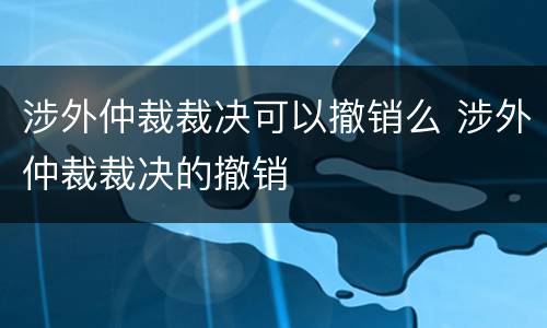 涉外仲裁裁决可以撤销么 涉外仲裁裁决的撤销