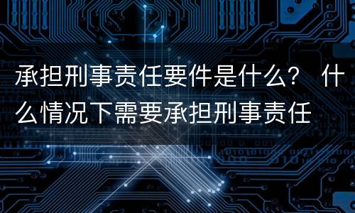 承担刑事责任要件是什么？ 什么情况下需要承担刑事责任