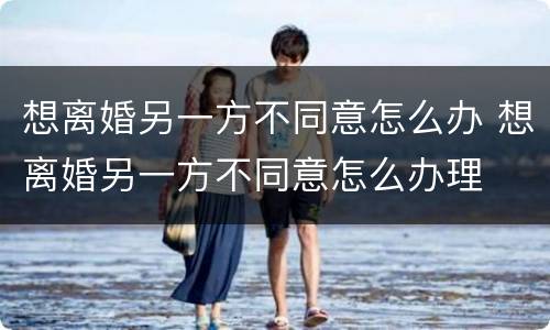 想离婚另一方不同意怎么办 想离婚另一方不同意怎么办理