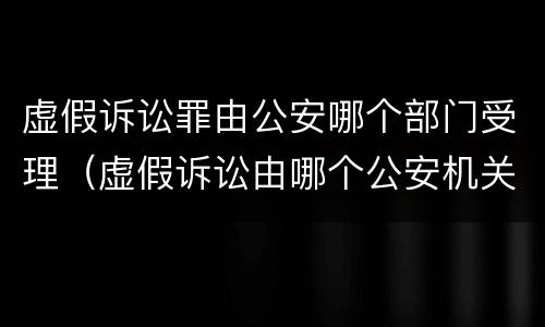 虚假诉讼罪由公安哪个部门受理（虚假诉讼由哪个公安机关侦查）