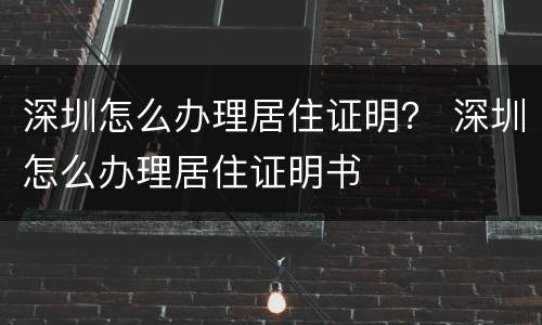 深圳怎么办理居住证明？ 深圳怎么办理居住证明书