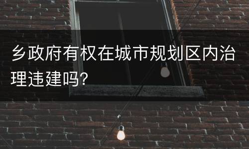 乡政府有权在城市规划区内治理违建吗？