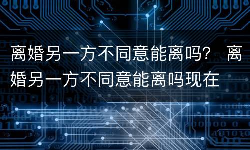 离婚另一方不同意能离吗？ 离婚另一方不同意能离吗现在