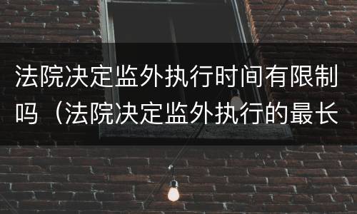 法院决定监外执行时间有限制吗（法院决定监外执行的最长期限）