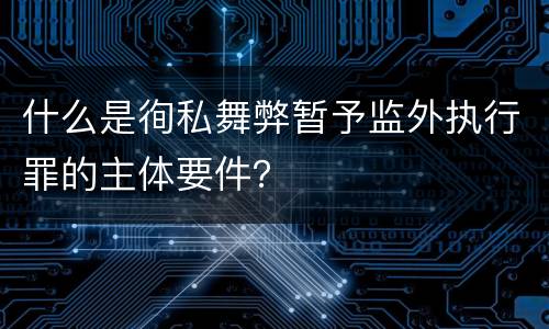 什么是徇私舞弊暂予监外执行罪的主体要件？