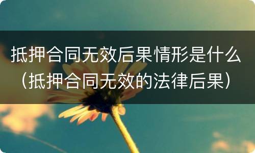 抵押合同无效后果情形是什么（抵押合同无效的法律后果）