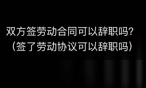 双方签劳动合同可以辞职吗？（签了劳动协议可以辞职吗）