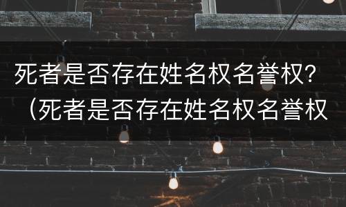 死者是否存在姓名权名誉权？（死者是否存在姓名权名誉权纠纷）