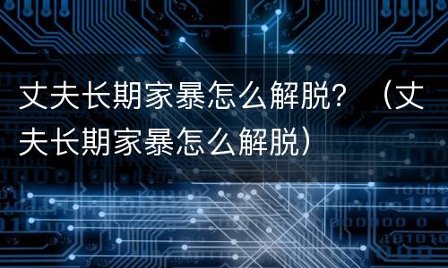 丈夫长期家暴怎么解脱？（丈夫长期家暴怎么解脱）