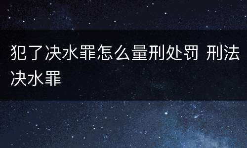 犯了决水罪怎么量刑处罚 刑法决水罪