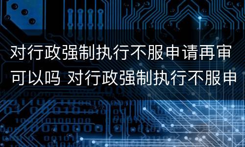对行政强制执行不服申请再审可以吗 对行政强制执行不服申请再审可以吗法院