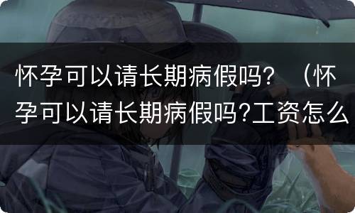 怀孕可以请长期病假吗？（怀孕可以请长期病假吗?工资怎么算）