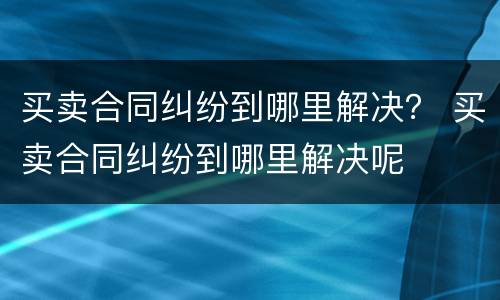 买卖合同纠纷到哪里解决？ 买卖合同纠纷到哪里解决呢