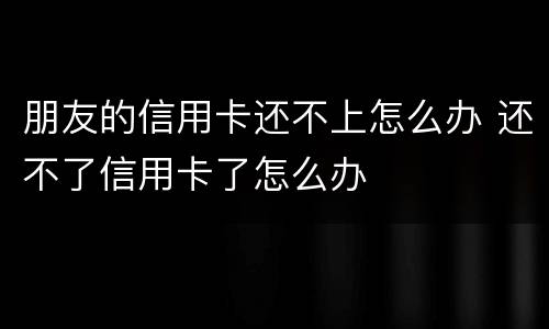 朋友的信用卡还不上怎么办 还不了信用卡了怎么办