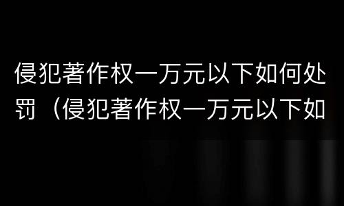 侵犯著作权一万元以下如何处罚（侵犯著作权一万元以下如何处罚）