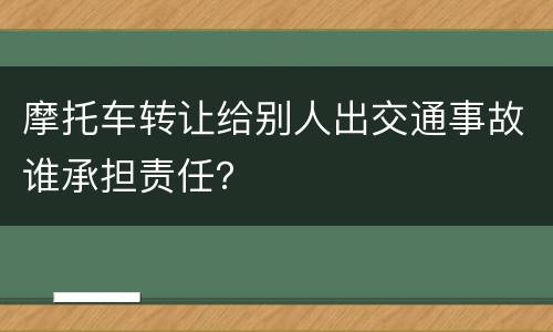 摩托车转让给别人出交通事故谁承担责任？