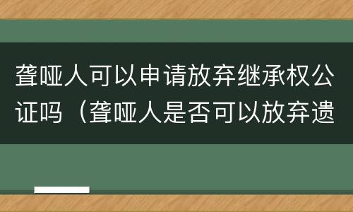 聋哑人可以申请放弃继承权公证吗（聋哑人是否可以放弃遗产继承）