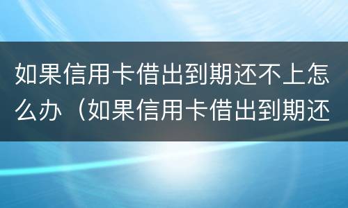 如果信用卡借出到期还不上怎么办（如果信用卡借出到期还不上怎么办呢）