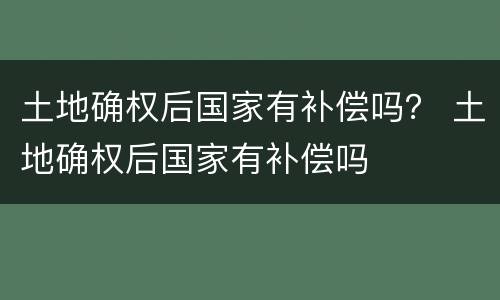 土地确权后国家有补偿吗？ 土地确权后国家有补偿吗