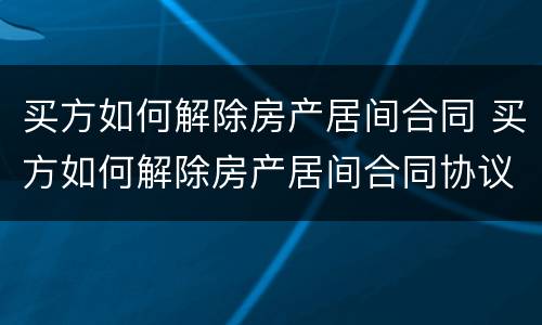 买方如何解除房产居间合同 买方如何解除房产居间合同协议