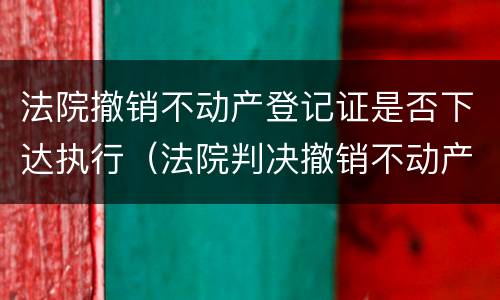 法院撤销不动产登记证是否下达执行（法院判决撤销不动产登记）