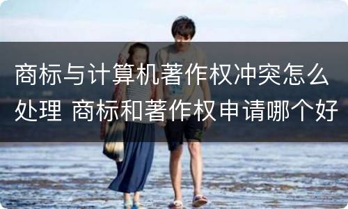 商标与计算机著作权冲突怎么处理 商标和著作权申请哪个好