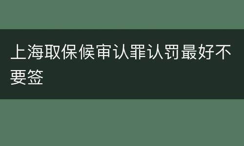 上海取保候审认罪认罚最好不要签