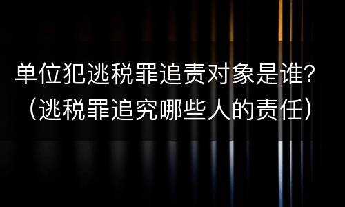 单位犯逃税罪追责对象是谁？（逃税罪追究哪些人的责任）