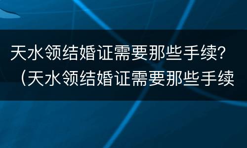 天水领结婚证需要那些手续？（天水领结婚证需要那些手续）
