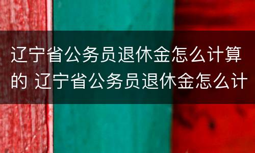 辽宁省公务员退休金怎么计算的 辽宁省公务员退休金怎么计算的呢