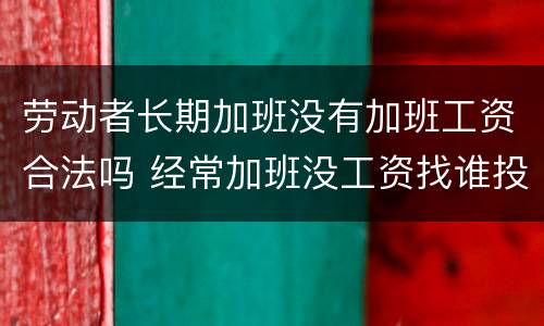 劳动者长期加班没有加班工资合法吗 经常加班没工资找谁投诉