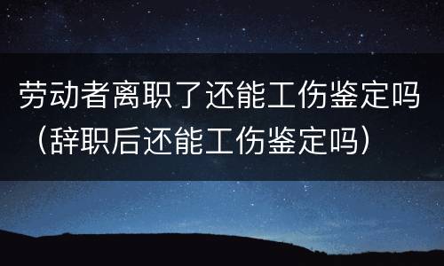 劳动者离职了还能工伤鉴定吗（辞职后还能工伤鉴定吗）
