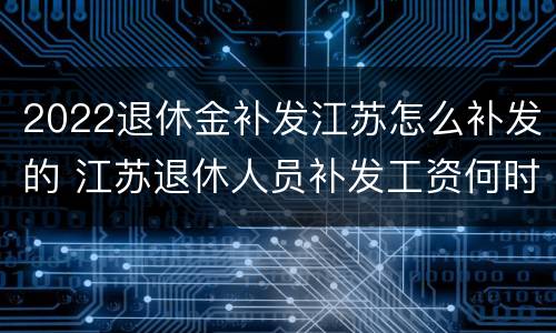 2022退休金补发江苏怎么补发的 江苏退休人员补发工资何时发放?