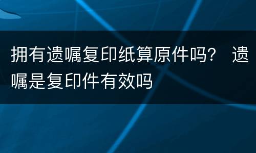 拥有遗嘱复印纸算原件吗？ 遗嘱是复印件有效吗