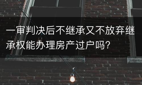 一审判决后不继承又不放弃继承权能办理房产过户吗?